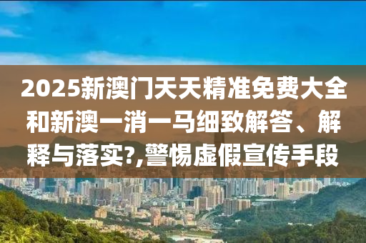 2025新澳门天天精准免费大全和新澳一消一马细致解答、解释与落实?,警惕虚假宣传手段
