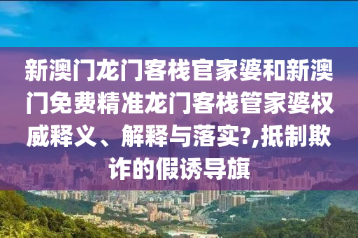 新澳门龙门客栈官家婆和新澳门免费精准龙门客栈管家婆权威释义、解释与落实?,抵制欺诈的假诱导旗