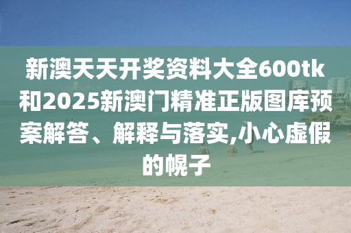 新澳天天开奖资料大全600tk和2025新澳门精准正版图库预案解答、解释与落实,小心虚假的幌子