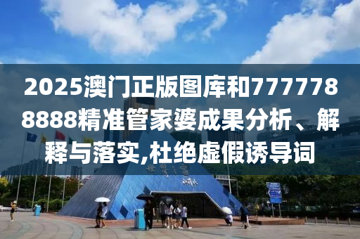 2025澳门正版图库和7777788888精准管家婆成果分析、解释与落实,杜绝虚假诱导词