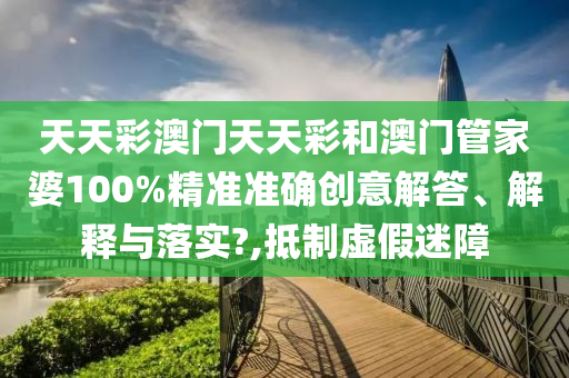天天彩澳门天天彩和澳门管家婆100%精准准确创意解答、解释与落实?,抵制虚假迷障
