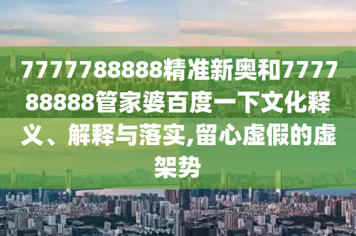 7777788888精准新奥和777788888管家婆百度一下文化释义、解释与落实,留心虚假的虚架势