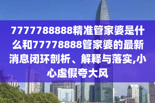 7777788888精准管家婆是什么和77778888管家婆的最新消息闭环剖析、解释与落实,小心虚假夸大风