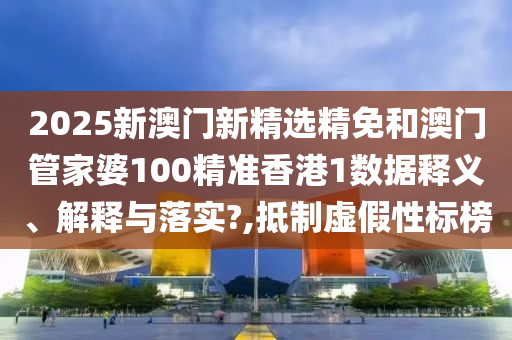 2025新澳门新精选精免和澳门管家婆100精准香港1数据释义、解释与落实?,抵制虚假性标榜