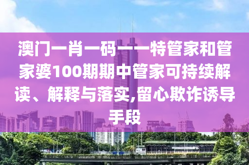 澳门一肖一码一一特管家和管家婆100期期中管家可持续解读、解释与落实,留心欺诈诱导手段