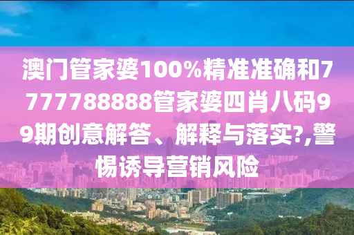 澳门管家婆100%精准准确和7777788888管家婆四肖八码99期创意解答、解释与落实?,警惕诱导营销风险