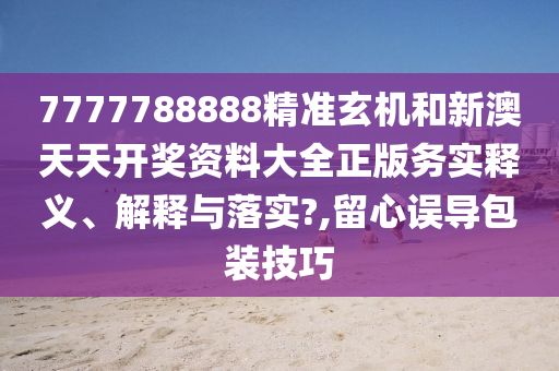 7777788888精准玄机和新澳天天开奖资料大全正版务实释义、解释与落实?,留心误导包装技巧