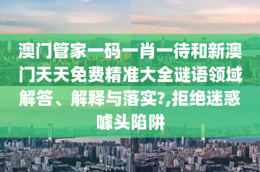 澳门管家一码一肖一待和新澳门天天免费精准大全谜语领域解答、解释与落实?,拒绝迷惑噱头陷阱