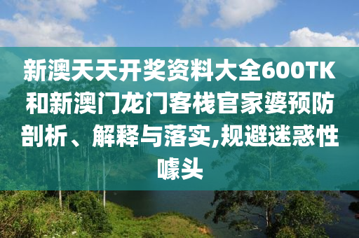 新澳天天开奖资料大全600TK和新澳门龙门客栈官家婆预防剖析、解释与落实,规避迷惑性噱头