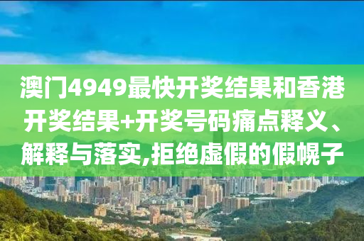 澳门4949最快开奖结果和香港开奖结果+开奖号码痛点释义、解释与落实,拒绝虚假的假幌子