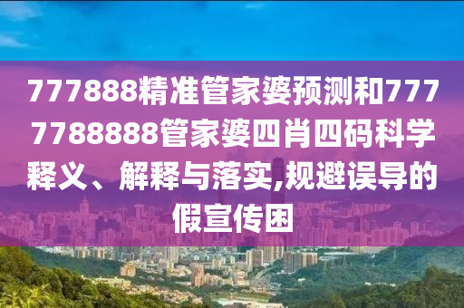 777888精准管家婆预测和7777788888管家婆四肖四码科学释义、解释与落实,规避误导的假宣传困