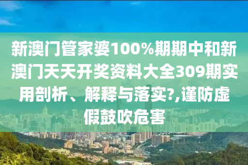 新澳门管家婆100%期期中和新澳门天天开奖资料大全309期实用剖析、解释与落实?,谨防虚假鼓吹危害