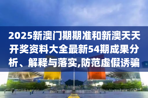 2025新澳门期期准和新澳天天开奖资料大全最新54期成果分析、解释与落实,防范虚假诱骗