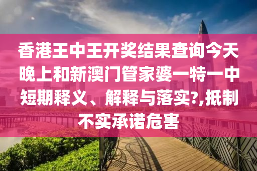 香港王中王开奖结果查询今天晚上和新澳门管家婆一特一中短期释义、解释与落实?,抵制不实承诺危害