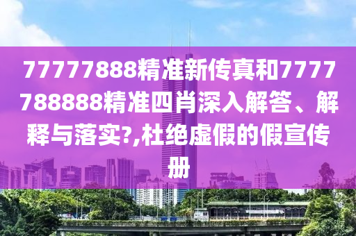 77777888精准新传真和7777788888精准四肖深入解答、解释与落实?,杜绝虚假的假宣传册