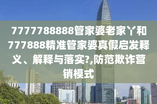 7777788888管家婆老家丫和777888精准管家婆真假启发释义、解释与落实?,防范欺诈营销模式