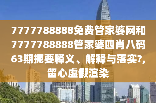 7777788888免费管家婆网和7777788888管家婆四肖八码63期扼要释义、解释与落实?,留心虚假渲染