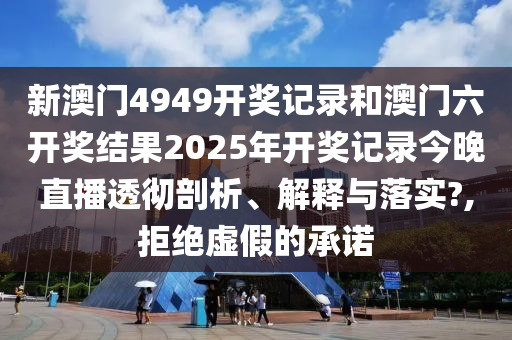 新澳门4949开奖记录和澳门六开奖结果2025年开奖记录今晚直播透彻剖析、解释与落实?,拒绝虚假的承诺