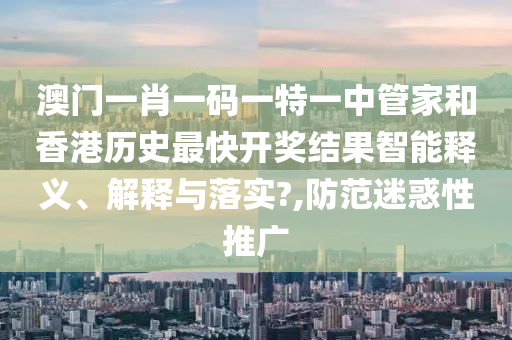 澳门一肖一码一特一中管家和香港历史最快开奖结果智能释义、解释与落实?,防范迷惑性推广