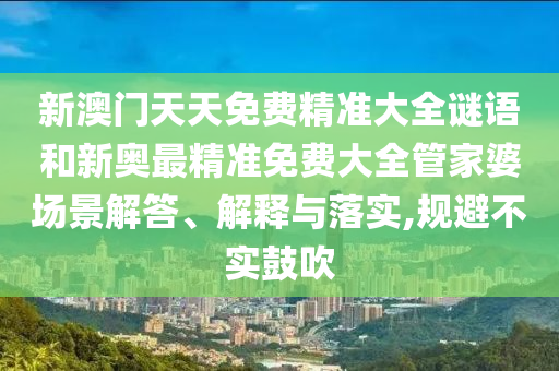 新澳门天天免费精准大全谜语和新奥最精准免费大全管家婆场景解答、解释与落实,规避不实鼓吹
