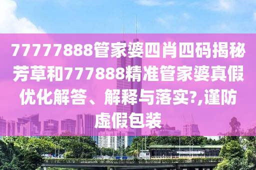 77777888管家婆四肖四码揭秘芳草和777888精准管家婆真假优化解答、解释与落实?,谨防虚假包装