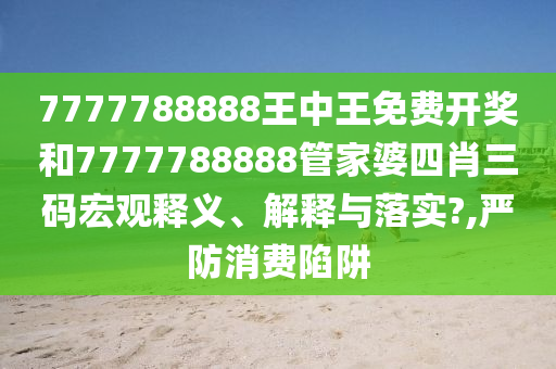 7777788888王中王免费开奖和7777788888管家婆四肖三码宏观释义、解释与落实?,严防消费陷阱