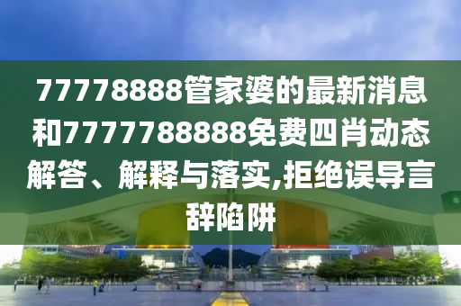 77778888管家婆的最新消息和7777788888免费四肖动态解答、解释与落实,拒绝误导言辞陷阱