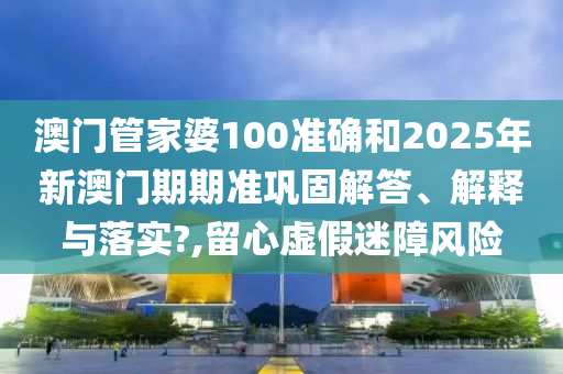 澳门管家婆100准确和2025年新澳门期期准巩固解答、解释与落实?,留心虚假迷障风险