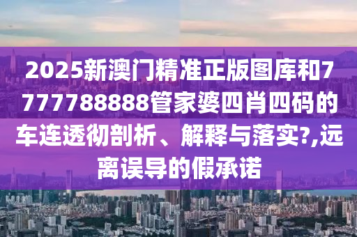 2025新澳门精准正版图库和7777788888管家婆四肖四码的车连透彻剖析、解释与落实?,远离误导的假承诺