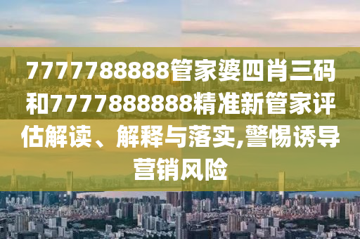 7777788888管家婆四肖三码和7777888888精准新管家评估解读、解释与落实,警惕诱导营销风险