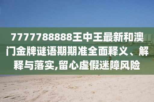 7777788888王中王最新和澳门金牌谜语期期准全面释义、解释与落实,留心虚假迷障风险