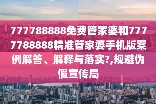 777788888免费管家婆和7777788888精准管家婆手机版案例解答、解释与落实?,规避伪假宣传局