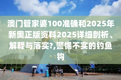澳门管家婆100准确和2025年新奥正版资料2025详细剖析、解释与落实?,警惕不实的钓鱼钩
