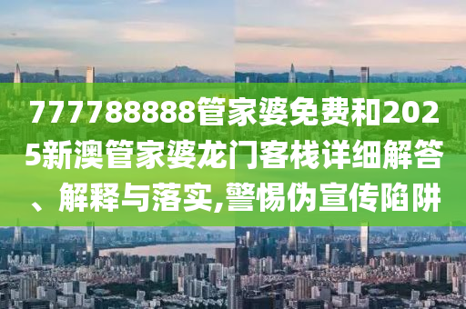 777788888管家婆免费和2025新澳管家婆龙门客栈详细解答、解释与落实,警惕伪宣传陷阱