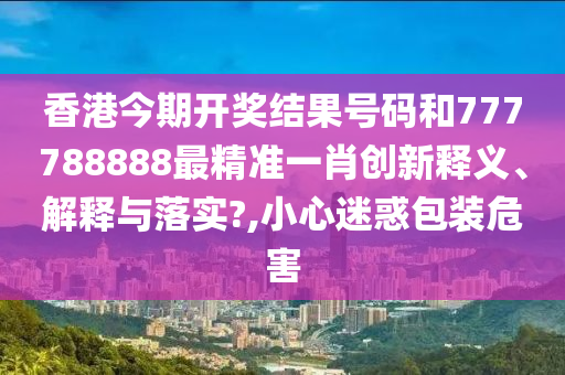 香港今期开奖结果号码和777788888最精准一肖创新释义、解释与落实?,小心迷惑包装危害