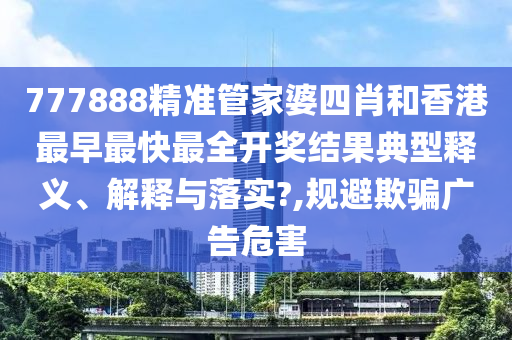777888精准管家婆四肖和香港最早最快最全开奖结果典型释义、解释与落实?,规避欺骗广告危害