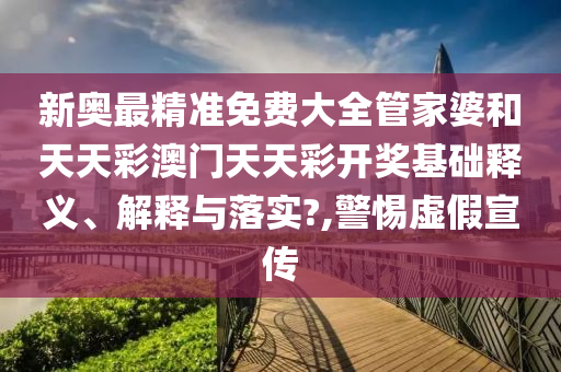 新奥最精准免费大全管家婆和天天彩澳门天天彩开奖基础释义、解释与落实?,警惕虚假宣传