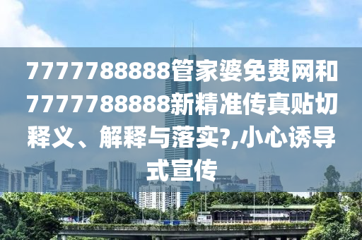 7777788888管家婆免费网和7777788888新精准传真贴切释义、解释与落实?,小心诱导式宣传
