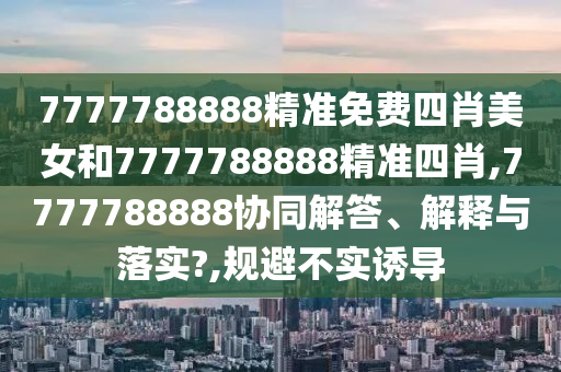7777788888精准免费四肖美女和7777788888精准四肖,7777788888协同解答、解释与落实?,规避不实诱导