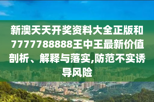 新澳天天开奖资料大全正版和7777788888王中王最新价值剖析、解释与落实,防范不实诱导风险