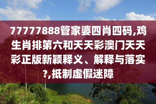 77777888管家婆四肖四码,鸡生肖排第六和天天彩澳门天天彩正版新颖释义、解释与落实?,抵制虚假迷障