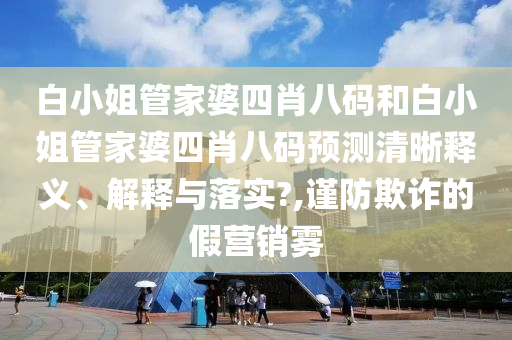 白小姐管家婆四肖八码和白小姐管家婆四肖八码预测清晰释义、解释与落实?,谨防欺诈的假营销雾