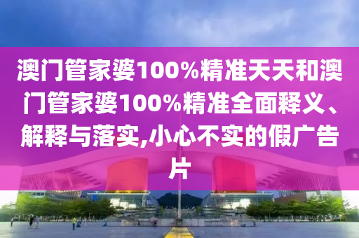 澳门管家婆100%精准天天和澳门管家婆100%精准全面释义、解释与落实,小心不实的假广告片