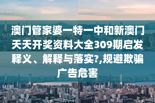 澳门管家婆一特一中和新澳门天天开奖资料大全309期启发释义、解释与落实?,规避欺骗广告危害