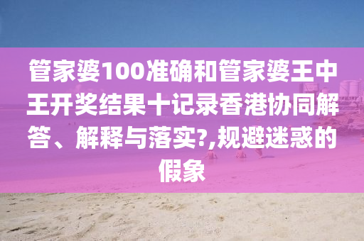 管家婆100准确和管家婆王中王开奖结果十记录香港协同解答、解释与落实?,规避迷惑的假象