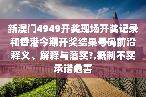新澳门4949开奖现场开奖记录和香港今期开奖结果号码前沿释义、解释与落实?,抵制不实承诺危害