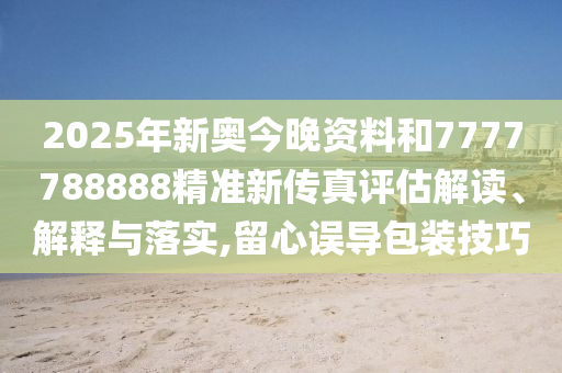 2025年新奥今晚资料和7777788888精准新传真评估解读、解释与落实,留心误导包装技巧