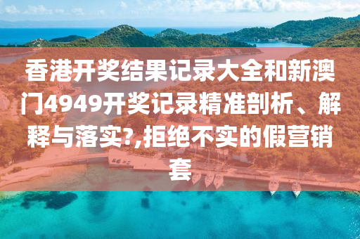 香港开奖结果记录大全和新澳门4949开奖记录精准剖析、解释与落实?,拒绝不实的假营销套