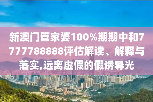 新澳门管家婆100%期期中和7777788888评估解读、解释与落实,远离虚假的假诱导光