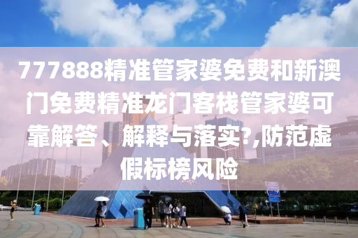 777888精准管家婆免费和新澳门免费精准龙门客栈管家婆可靠解答、解释与落实?,防范虚假标榜风险